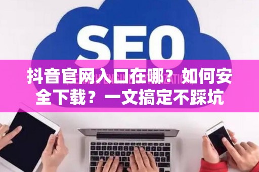 抖音官网入口在哪？如何安全下载？一文搞定不踩坑